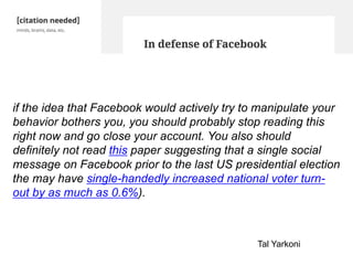 if the idea that Facebook would actively try to manipulate your
behavior bothers you, you should probably stop reading this
right now and go close your account. You also should
definitely not read this paper suggesting that a single social
message on Facebook prior to the last US presidential election
the may have single-handedly increased national voter turn-
out by as much as 0.6%).
Tal Yarkoni
 