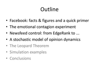 Outline
• Facebook:	facts	&	figures	and	a	quick	primer
• The	emotional	contagion	experiment
• Newsfeed	control:	from	EdgeRank	to	...
• A	stochastic	model	of	opinion	dynamics
• The	Leopard	Theorem
• Simulation	examples
• Conclusions
 