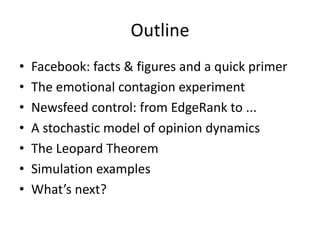 Outline
• Facebook:	facts	&	figures	and	a	quick	primer
• The	emotional	contagion	experiment
• Newsfeed	control:	from	EdgeRank	to	...
• A	stochastic	model	of	opinion	dynamics
• The	Leopard	Theorem
• Simulation	examples
• What’s	next?
 