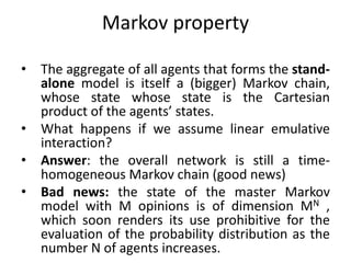 Markov	property
• The aggregate of all agents that forms the stand-
alone model is itself a (bigger) Markov chain,
whose state whose state is the Cartesian
product of the agents’ states.
• What happens if we assume linear emulative
interaction?
• Answer: the overall network is still a time-
homogeneous Markov chain (good news)
• Bad news: the state of the master Markov
model with M opinions is of dimension MN ,
which soon renders its use prohibitive for the
evaluation of the probability distribution as the
number N of agents increases.
 