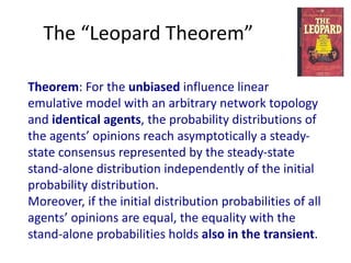 The	“Leopard	Theorem”
Theorem:	For	the	unbiased	influence	linear	
emulative	model	with	an	arbitrary	network	topology	
and	identical	agents,	the	probability	distributions	of	
the	agents’	opinions	reach	asymptotically	a	steady-
state	consensus	represented	by	the	steady-state	
stand-alone	distribution	independently	of	the	initial	
probability	distribution.	
Moreover,	if	the	initial	distribution	probabilities	of	all	
agents’	opinions	are	equal,	the	equality	with	the	
stand-alone	probabilities	holds	also	in	the	transient.
 