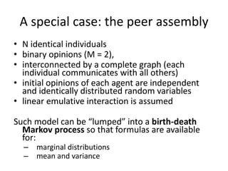 A	special	case:	the	peer	assembly
• N	identical	individuals
• binary	opinions	(M	=	2),	
• interconnected	by	a	complete	graph	(each	
individual	communicates	with	all	others)	
• initial	opinions	of	each	agent	are	independent	
and	identically	distributed	random	variables
• linear	emulative	interaction	is	assumed
Such	model	can	be	“lumped”	into	a	birth-death	
Markov	process	so	that	formulas	are	available	
for:
– marginal	distributions
– mean	and	variance
 