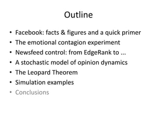 Outline
• Facebook:	facts	&	figures	and	a	quick	primer
• The	emotional	contagion	experiment
• Newsfeed	control:	from	EdgeRank	to	...
• A	stochastic	model	of	opinion	dynamics
• The	Leopard	Theorem
• Simulation	examples
• Conclusions
 