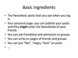 Basic	ingredients
• The	Newsfeed:	posts that you see when you log	
in
• Your	personal	page:	you can	publish your posts
and	they might enter the	Newsfeeds of	your
friends
• You can	ask friendship and	admission to	groups
• You can	write on	pages of	friends	and	groups
• You can	put	“like”,	“angry,	“love”	on	posts
• ...
 