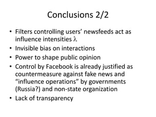 Conclusions	2/2
• Filters	controlling	users’	newsfeeds	act	as	
influence	intensities	l
• Invisible	bias	on	interactions
• Power	to	shape	public	opinion
• Control	by	Facebook	is	already	justified	as	
countermeasure	against	fake	news	and	
“influence	operations”	by	governments	
(Russia?)	and	non-state	organization
• Lack	of	transparency
 