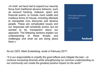 Information Operations
and Facebook
By Jen Weedon, William Nuland and Alex Stamos
April 27, 2017
Version 1.0
As our CEO, Mark Zuckerberg, wrote in February 2017:
“It is our responsibility to amplify the good effects and mitigate the bad -- to
continue increasing diversity while strengthening our common understanding so
our community can create the greatest positive impact on the world.”
«In brief, we have had to expand our security
focus from traditional abusive behavior, such
as account hacking, malware, spam and
financial scams, to include more subtle and
insidious forms of misuse, including attempts
to manipulate civic discourse and deceive
people. These are complicated issues and
our responses will constantly evolve, but we
wanted to be transparent about our
approach. The following sections explain our
understanding of these threats and
challenges and what we are doing about
them.»
 