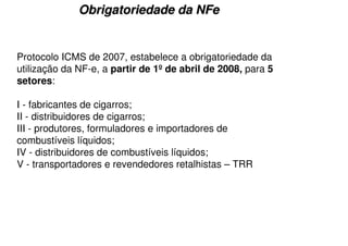 Obrigatoriedade da NFe


Protocolo ICMS de 2007, estabelece a obrigatoriedade da
utilização da NF-e, a partir de 1º de abril de 2008, para 5
setores:

I - fabricantes de cigarros;
II - distribuidores de cigarros;
III - produtores, formuladores e importadores de
combustíveis líquidos;
IV - distribuidores de combustíveis líquidos;
V - transportadores e revendedores retalhistas – TRR
 