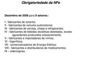 Obrigatoriedade da NFe


Dezembro de 2008 para 9 setores::

I - fabricantes de cimento;
II - fabricantes de veículos automotores;
III - fabricantes de cerveja, chope e refrigerantes;
IV - fabricantes de bebidas alcoólicas destiladas, exceto
        aguardentes produzidos artesanalmente;
V - fabricantes e importadores de vinhos;
VI - frigoríficos;
VII - comercializadores de Energia Elétrica;
VIII - fabricantes e distribuidores de medicamentos;
IX – siderúrgicas.
 