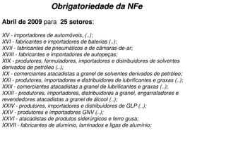 Obrigatoriedade da NFe
Abril de 2009 para 25 setores:

XV - importadores de automóveis, (..);
XVI - fabricantes e importadores de baterias (..);
XVII - fabricantes de pneumáticos e de câmaras-de-ar;
XVIII - fabricantes e importadores de autopeças;
XIX - produtores, formuladores, importadores e distribuidores de solventes
derivados de petróleo (..);
XX - comerciantes atacadistas a granel de solventes derivados de petróleo;
XXI - produtores, importadores e distribuidores de lubrificantes e graxas (..);
XXII - comerciantes atacadistas a granel de lubrificantes e graxas (..);
XXIII - produtores, importadores, distribuidores a granel, engarrafadores e
revendedores atacadistas a granel de álcool (..);
XXIV - produtores, importadores e distribuidores de GLP (..);
XXV - produtores e importadores GNV (..);
XXVI - atacadistas de produtos siderúrgicos e ferro gusa;
XXVII - fabricantes de alumínio, laminados e ligas de alumínio;
 
