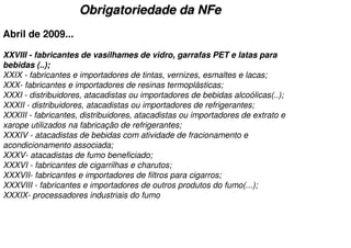 Obrigatoriedade da NFe
Abril de 2009...

XXVIII - fabricantes de vasilhames de vidro, garrafas PET e latas para
bebidas (..);
XXIX - fabricantes e importadores de tintas, vernizes, esmaltes e lacas;
XXX- fabricantes e importadores de resinas termoplásticas;
XXXI - distribuidores, atacadistas ou importadores de bebidas alcoólicas(..);
XXXII - distribuidores, atacadistas ou importadores de refrigerantes;
XXXIII - fabricantes, distribuidores, atacadistas ou importadores de extrato e
xarope utilizados na fabricação de refrigerantes;
XXXIV - atacadistas de bebidas com atividade de fracionamento e
acondicionamento associada;
XXXV- atacadistas de fumo beneficiado;
XXXVI - fabricantes de cigarrilhas e charutos;
XXXVII- fabricantes e importadores de filtros para cigarros;
XXXVIII - fabricantes e importadores de outros produtos do fumo(...);
XXXIX- processadores industriais do fumo
 