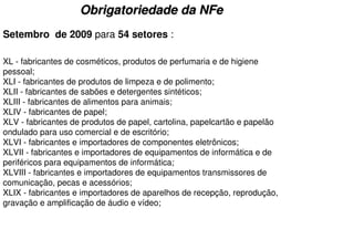 Obrigatoriedade da NFe
Setembro de 2009 para 54 setores :

XL - fabricantes de cosméticos, produtos de perfumaria e de higiene
pessoal;
XLI - fabricantes de produtos de limpeza e de polimento;
XLII - fabricantes de sabões e detergentes sintéticos;
XLIII - fabricantes de alimentos para animais;
XLIV - fabricantes de papel;
XLV - fabricantes de produtos de papel, cartolina, papelcartão e papelão
ondulado para uso comercial e de escritório;
XLVI - fabricantes e importadores de componentes eletrônicos;
XLVII - fabricantes e importadores de equipamentos de informática e de
periféricos para equipamentos de informática;
XLVIII - fabricantes e importadores de equipamentos transmissores de
comunicação, pecas e acessórios;
XLIX - fabricantes e importadores de aparelhos de recepção, reprodução,
gravação e amplificação de áudio e vídeo;
 