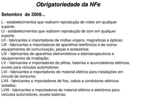 Obrigatoriedade da NFe
Setembro de 2009...
L - estabelecimentos que realizem reprodução de vídeo em qualquer
suporte;
LI - estabelecimentos que realizem reprodução de som em qualquer
suporte;
LII - fabricantes e importadores de mídias virgens, magnéticas e ópticas;
LIII - fabricantes e importadores de aparelhos telefônicos e de outros
equipamentos de comunicação, peças e acessórios;
LIV - fabricantes de aparelhos eletromédicos e eletroterapeuticos e
equipamentos de irradiação;
LV - fabricantes e importadores de pilhas, baterias e acumuladores elétricos,
exceto para veículos automotores;
LVI - fabricantes e importadores de material elétrico para instalações em
circuito de consumo;
LVII - fabricantes e importadores de fios, cabos e condutores elétricos
isolados;
LVIII - fabricantes e importadores de material elétrico e eletrônico para
veículos automotores, exceto baterias;
 