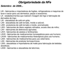 Obrigatoriedade da NFe
Setembro de 2009...

LIX - fabricantes e importadores de fogões, refrigeradores e maquinas de
lavar e secar para uso domestico, peças e acessórios;
LX - estabelecimentos que realizem moagem de trigo e fabricação de
derivados de trigo;
LXI - atacadistas de café em grão;
LXII - atacadistas de café torrado, moído e solúvel;
LXIII - produtores de café torrado e moído, aromatizado;
LXIV - fabricantes de óleos vegetais refinados, exceto óleo de milho;
LXV - fabricantes de defensivos agrícolas;
LXVI - fabricantes de adubos e fertilizantes;
LXVII - fabricantes de medicamentos homeopáticos para uso humano;
LXVIII - fabricantes de medicamentos fitoterápicos para uso humano;
LXIX - fabricantes de medicamentos para uso veterinário;
LXX - fabricantes de produtos farmoquímicos;
LXXI - atacadistas e importadores de malte para fabricação de bebidas
alcoólicas;
LXXII - fabricantes e atacadistas de laticínios;
 