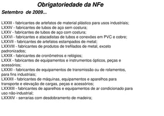Obrigatoriedade da NFe
Setembro de 2009...

LXXIII - fabricantes de artefatos de material plástico para usos industriais;
LXXIV - fabricantes de tubos de aço sem costura;
LXXV - fabricantes de tubos de aço com costura;
LXXVI - fabricantes e atacadistas de tubos e conexões em PVC e cobre;
LXXVII - fabricantes de artefatos estampados de metal;
LXXVIII - fabricantes de produtos de trefilados de metal, exceto
padronizados;
LXXIX - fabricantes de cronômetros e relógios;
LXXX - fabricantes de equipamentos e instrumentos ópticos, peças e
acessórios;
LXXXI - fabricantes de equipamentos de transmissão ou de rolamentos,
para fins industriais;
LXXXII - fabricantes de máquinas, equipamentos e aparelhos para
transporte e elevação de cargas, peças e acessórios;
LXXXIII - fabricantes de aparelhos e equipamentos de ar condicionado para
uso não-industrial;
LXXXIV - serrarias com desdobramento de madeira;
 