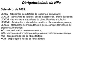 Obrigatoriedade da NFe
Setembro de 2009...
LXXXV - fabricantes de artefatos de joalheria e ourivesaria;
LXXXVI - fabricantes de tratores, peças e acessórios, exceto agrícolas;
LXXXVII -fabricantes e atacadistas de pães, biscoitos e bolacha;
LXXXVIII - fabricantes e atacadistas de vidros planos e de segurança;
LXXXIX - atacadistas de mercadoria em geral, com predominância de
produtos alimentícios;
XC - concessionários de veículos novos;
XCI - fabricantes e importadores de pisos e revestimentos cerâmicos;
XCII - tecelagem de fios de fibras têxteis;
XCIII - preparação e fiação de fibras têxteis
 