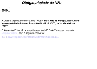Obrigatoriedade da NFe

2010...


A Cláusula quinta determina que “Ficam mantidas as obrigatoriedades e
prazos estabelecidos no Protocolo ICMS nº 10/07, de 18 de abril de
2007.”
O Anexo do Protocolo apresenta mais de 500 CNAE’s e suas datas de
obrigatoriedade, com a seguinte ressalva:
D:_1_DADOSBBFFDPROTICMS422009ANEXO.doc
 