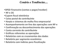 Cenário e Tendências....

•SPED Financeiro (contas a pagar/receber)
• NF-e 2G
•Cupom fiscal eletrônico
• Caixa postal do contribuinte
• Harpia e sistemas de malha fina empresarial
• Acompanhamento on-line das operações com NF-e
• Confirmação ou desconhecimento das operações
• Conta corrente do contribuinte
• Gráficos referentes as operações
• Relatórios com os cruzamentos dos dados
• Relatório por segmento econômico
• Relatório com indícios para fiscalização
 