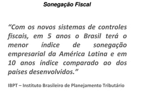 Sonegação Fiscal



“Com os novos sistemas de controles
fiscais, em 5 anos o Brasil terá o
menor      índice   de   sonegação
empresarial da América Latina e em
10 anos índice comparado ao dos
países desenvolvidos.”
IBPT – Instituto Brasileiro de Planejamento Tributário
 