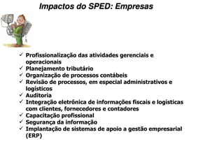 Impactos do SPED: Empresas




Profissionalização das atividades gerenciais e
operacionais
Planejamento tributário
Organização de processos contábeis
Revisão de processos, em especial administrativos e
logísticos
Auditoria
Integração eletrônica de informações fiscais e logísticas
com clientes, fornecedores e contadores
Capacitação profissional
Segurança da informação
Implantação de sistemas de apoio a gestão empresarial
(ERP)
 