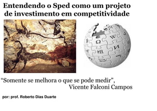 Entendendo o Sped como um projeto
de investimento em competitividade




“Somente se melhora o que se pode medir”,
                        Vicente Falconi Campos
por: prof. Roberto Dias Duarte
 