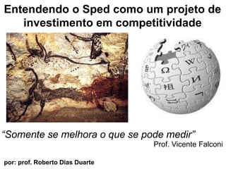 Entendendo o Sped como um projeto de investimentoemcompetitividade “Somente se melhora o que se podemedir” Prof. Vicente Falconi por: prof. Roberto Dias Duarte                        