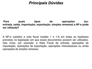 Principais Dúvidas
                                     PROCESSO DE HABILITAÇÃO




Para         quais       tipos        de        operações        (ex:
entrada, saída, importação, exportação, simples remessa) a NF-e pode
ser utilizada?


A NF-e substitui a nota fiscal modelo 1 e 1-A em todas as hipóteses
previstas na legislação em que esses documentos possam ser utilizados.
Isso inclui, por exemplo: a Nota Fiscal de entrada, operações de
importação, operações de exportação, operações interestaduais ou ainda
operações de simples remessa.
 