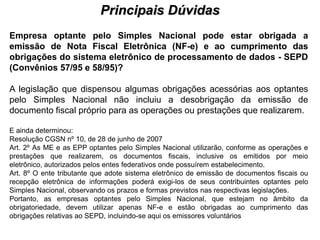 Principais Dúvidas
                                           PROCESSO DE HABILITAÇÃO

Empresa optante pelo Simples Nacional pode estar obrigada a
emissão de Nota Fiscal Eletrônica (NF-e) e ao cumprimento das
obrigações do sistema eletrônico de processamento de dados - SEPD
(Convênios 57/95 e 58/95)?

A legislação que dispensou algumas obrigações acessórias aos optantes
pelo Simples Nacional não incluiu a desobrigação da emissão de
documento fiscal próprio para as operações ou prestações que realizarem.

E ainda determinou:
Resolução CGSN nº 10, de 28 de junho de 2007
Art. 2º As ME e as EPP optantes pelo Simples Nacional utilizarão, conforme as operações e
prestações que realizarem, os documentos fiscais, inclusive os emitidos por meio
eletrônico, autorizados pelos entes federativos onde possuírem estabelecimento.
Art. 8º O ente tributante que adote sistema eletrônico de emissão de documentos fiscais ou
recepção eletrônica de informações poderá exigi-los de seus contribuintes optantes pelo
Simples Nacional, observando os prazos e formas previstos nas respectivas legislações.
Portanto, as empresas optantes pelo Simples Nacional, que estejam no âmbito da
obrigatoriedade, devem utilizar apenas NF-e e estão obrigadas ao cumprimento das
obrigações relativas ao SEPD, incluindo-se aqui os emissores voluntários
 