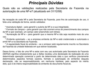 Principais Dúvidas
                                            PROCESSO DE HABILITAÇÃO
Quais são as validações realizadas pela Secretaria da Fazenda na
autorização de uma NF-e? (atualizado em 31/12/08)


Na recepção de cada NF-e pela Secretaria da Fazenda, para fins de autorização de uso, é
feita uma validação de forma, sendo validados:

  * Assinatura digital – para garantir a autoria da NF-e e sua integridade;
  * Formato de campos – para garantir que não ocorram erros de preenchimento dos campos
da NF-e (por exemplo, um campo valor preenchido com letras);
  * Numeração da NF-e – para garantir que a mesma NF-e não seja recebida mais de uma
vez;
  * Emitente autorizado – se a empresa emitente da NF-e está credenciada e autorizada a
emitir NF-e na Secretaria da Fazenda;
  * A regularidade fiscal do emitente – se o emissor está regularmente inscrito na Secretaria
da Fazenda da unidade federada em que estiver localizado.

Dessa forma, o fato de uma NF-e estar com seu uso autorizado pela Secretaria da Fazenda
(SEFAZ) significa simplesmente que a Sefaz recebeu uma declaração da realização de uma
determinada operação comercial a partir de determinada data e que verificou previamente
determinados aspectos formais (autoria, formato e autorização do emitente) daquela
declaração, não se responsabilizando, em nenhuma hipótese, pelo aspecto do mérito
dela, que é de inteira responsabilidade do emitente do documento fiscal.do.
 