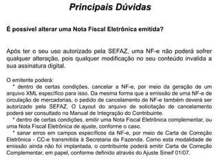 Principais Dúvidas
                                         PROCESSO DE HABILITAÇÃO


É possível alterar uma Nota Fiscal Eletrônica emitida?


Após ter o seu uso autorizado pela SEFAZ, uma NF-e não poderá sofrer
qualquer alteração, pois qualquer modificação no seu conteúdo invalida a
sua assinatura digital.

O emitente poderá:
   * dentro de certas condições, cancelar a NF-e, por meio da geração de um
arquivo XML específico para isso. Da mesma forma que a emissão de uma NF-e de
circulação de mercadorias, o pedido de cancelamento de NF-e também deverá ser
autorizado pela SEFAZ. O Layout do arquivo de solicitação de cancelamento
poderá ser consultado no Manual de Integração do Contribuinte.
   * dentro de certas condições, emitir uma Nota Fiscal Eletrônica complementar, ou
uma Nota Fiscal Eletrônica de ajuste, conforme o caso.
   * sanar erros em campos específicos da NF-e, por meio de Carta de Correção
Eletrônica - CC-e transmitida à Secretaria da Fazenda. Como esta modalidade de
emissão ainda não foi implantada, o contribuinte poderá emitir Carta de Correção
Complementar, em papel, conforme definido através do Ajuste Sineif 01/07.
 