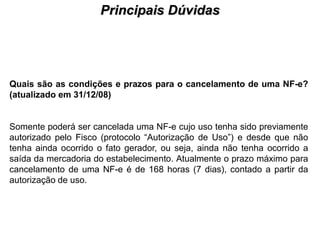 Principais Dúvidas
                                     PROCESSO DE HABILITAÇÃO




Quais são as condições e prazos para o cancelamento de uma NF-e?
(atualizado em 31/12/08)


Somente poderá ser cancelada uma NF-e cujo uso tenha sido previamente
autorizado pelo Fisco (protocolo “Autorização de Uso”) e desde que não
tenha ainda ocorrido o fato gerador, ou seja, ainda não tenha ocorrido a
saída da mercadoria do estabelecimento. Atualmente o prazo máximo para
cancelamento de uma NF-e é de 168 horas (7 dias), contado a partir da
autorização de uso.
 