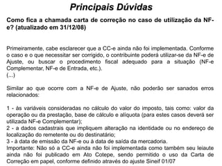 Principais Dúvidas
                                         PROCESSO DE HABILITAÇÃO
Como fica a chamada carta de correção no caso de utilização da NF-
e? (atualizado em 31/12/08)


Primeiramente, cabe esclarecer que a CC-e ainda não foi implementada. Conforme
o caso e o que necessitar ser corrigido, o contribuinte poderá utilizar-se da NF-e de
Ajuste, ou buscar o procedimento fiscal adequado para a situação (NF-e
Complementar, NF-e de Entrada, etc.).
(...)

Similar ao que ocorre com a NF-e de Ajuste, não poderão ser sanados erros
relacionados:

1 - às variáveis consideradas no cálculo do valor do imposto, tais como: valor da
operação ou da prestação, base de cálculo e alíquota (para estes casos deverá ser
utilizada NF-e Complementar);
2 - a dados cadastrais que impliquem alteração na identidade ou no endereço de
localização do remetente ou do destinatário;
3 - à data de emissão da NF-e ou à data de saída da mercadoria.
Importante: Não só a CC-e ainda não foi implementada como também seu leiaute
ainda não foi publicado em Ato Cotepe, sendo permitido o uso da Carta de
Correção em papel, conforme definido através do ajuste Sineif 01/07
 