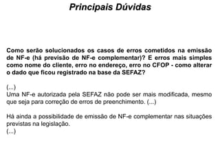 Principais Dúvidas
                                     PROCESSO DE HABILITAÇÃO




Como serão solucionados os casos de erros cometidos na emissão
de NF-e (há previsão de NF-e complementar)? E erros mais simples
como nome do cliente, erro no endereço, erro no CFOP - como alterar
o dado que ficou registrado na base da SEFAZ?

(...)
Uma NF-e autorizada pela SEFAZ não pode ser mais modificada, mesmo
que seja para correção de erros de preenchimento. (...)

Há ainda a possibilidade de emissão de NF-e complementar nas situações
previstas na legislação.
(...)
 