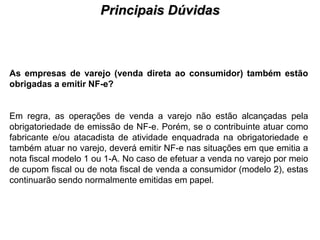 Principais Dúvidas
                                      PROCESSO DE HABILITAÇÃO




As empresas de varejo (venda direta ao consumidor) também estão
obrigadas a emitir NF-e?


Em regra, as operações de venda a varejo não estão alcançadas pela
obrigatoriedade de emissão de NF-e. Porém, se o contribuinte atuar como
fabricante e/ou atacadista de atividade enquadrada na obrigatoriedade e
também atuar no varejo, deverá emitir NF-e nas situações em que emitia a
nota fiscal modelo 1 ou 1-A. No caso de efetuar a venda no varejo por meio
de cupom fiscal ou de nota fiscal de venda a consumidor (modelo 2), estas
continuarão sendo normalmente emitidas em papel.
 