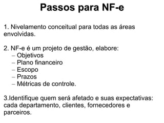 Passos para NF-e
1. Nivelamento conceitual para todas as áreas
envolvidas.

2. NF-e é um projeto de gestão, elabore:
   – Objetivos
   – Plano financeiro
   – Escopo
   – Prazos
   – Métricas de controle.

3.Identifique quem será afetado e suas expectativas:
cada departamento, clientes, fornecedores e
parceiros.
 