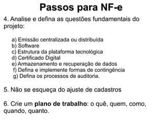 Passos para NF-e
4. Analise e defina as questões fundamentais do
projeto:

  a) Emissão centralizada ou distribuída
  b) Software
  c) Estrutura da plataforma tecnológica
  d) Certificado Digital
  e) Armazenamento e recuperação de dados
   f) Defina e implemente formas de contingência
   g) Defina os processos de auditoria.

5. Não se esqueça do ajuste de cadastros

6. Crie um plano de trabalho: o quê, quem, como,
quando, quanto.
 