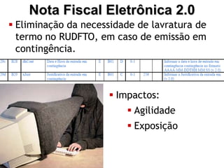Nota Fiscal Eletrônica 2.0
 Eliminação da necessidade de lavratura de
  termo no RUDFTO, em caso de emissão em
  contingência.
 Registro no XML da data e hora de início e a
  justificativa para a contingência.
                       Impactos:
                           Agilidade
                           Exposição
 