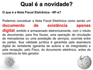 Qual é a novidade?
O que é a Nota Fiscal Eletrônica - NF-e?

Podemos conceituar a Nota Fiscal Eletrônica como sendo um
documento            de      existência          apenas
digital, emitido e armazenado eletronicamente, com o intuito
de documentar, para fins fiscais, uma operação de circulação
de mercadorias ou uma prestação de serviços, ocorrida entre
as partes. Sua validade jurídica é garantida pela assinatura
digital do remetente (garantia de autoria e de integridade) e
pela recepção, pelo Fisco, do documento eletrônico, antes da
ocorrência do fato gerador.
 