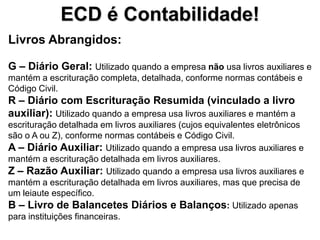 ECD é Contabilidade!
Livros Abrangidos:

G – Diário Geral: Utilizado quando a empresa não usa livros auxiliares e
mantém a escrituração completa, detalhada, conforme normas contábeis e
Código Civil.
R – Diário com Escrituração Resumida (vinculado a livro
auxiliar): Utilizado quando a empresa usa livros auxiliares e mantém a
escrituração detalhada em livros auxiliares (cujos equivalentes eletrônicos
são o A ou Z), conforme normas contábeis e Código Civil.
A – Diário Auxiliar: Utilizado quando a empresa usa livros auxiliares e
mantém a escrituração detalhada em livros auxiliares.
Z – Razão Auxiliar: Utilizado quando a empresa usa livros auxiliares e
mantém a escrituração detalhada em livros auxiliares, mas que precisa de
um leiaute específico.
B – Livro de Balancetes Diários e Balanços: Utilizado apenas
para instituições financeiras.
 