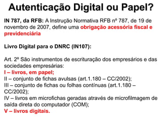 Autenticação Digital ou Papel?
IN 787, da RFB: A Instrução Normativa RFB nº 787, de 19 de
novembro de 2007, define uma obrigação acessória fiscal e
previdenciária

Livro Digital para o DNRC (IN107):

Art. 2º São instrumentos de escrituração dos empresários e das
sociedades empresárias:
I – livros, em papel;
II – conjunto de fichas avulsas (art.1.180 – CC/2002);
III – conjunto de fichas ou folhas contínuas (art.1.180 –
CC/2002);
IV – livros em microfichas geradas através de microfilmagem de
saída direta do computador (COM);
V – livros digitais.
 