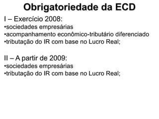 Obrigatoriedade da ECD
I – Exercício 2008:
•sociedades empresárias
•acompanhamento econômico-tributário diferenciado
•tributação do IR com base no Lucro Real;

II – A partir de 2009:
•sociedades empresárias
•tributação do IR com base no Lucro Real;
 