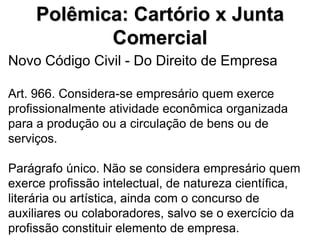 Polêmica: Cartório x Junta
            Comercial
Novo Código Civil - Do Direito de Empresa

Art. 966. Considera-se empresário quem exerce
profissionalmente atividade econômica organizada
para a produção ou a circulação de bens ou de
serviços.

Parágrafo único. Não se considera empresário quem
exerce profissão intelectual, de natureza científica,
literária ou artística, ainda com o concurso de
auxiliares ou colaboradores, salvo se o exercício da
profissão constituir elemento de empresa.
 