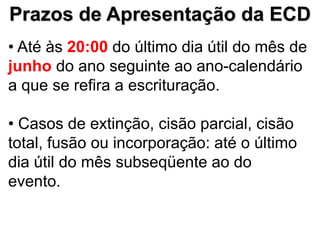 Prazos de Apresentação da ECD
• Até às 20:00 do último dia útil do mês de
junho do ano seguinte ao ano-calendário
a que se refira a escrituração.

• Casos de extinção, cisão parcial, cisão
total, fusão ou incorporação: até o último
dia útil do mês subseqüente ao do
evento.
 