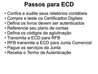 Passos para ECD
• Confira e audite seus relatórios contábeis
• Compre e teste os Certificados Digitais
• Defina os livros devem ser autenticados
• Referencie seu plano de contas
• Defina os códigos de aglutinação
• Transmita a ECD para RFB
• RFB transmite a ECD para Junta Comercial
• Pague os serviços da Junta
• Receba o Termo de Autenticação
 