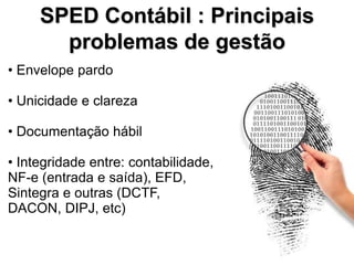 SPED Contábil : Principais
       problemas de gestão
• Envelope pardo

• Unicidade e clareza

• Documentação hábil

• Integridade entre: contabilidade,
NF-e (entrada e saída), EFD,
Sintegra e outras (DCTF,
DACON, DIPJ, etc)
 