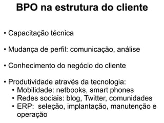 BPO na estrutura do cliente

• Capacitação técnica

• Mudança de perfil: comunicação, análise

• Conhecimento do negócio do cliente

• Produtividade através da tecnologia:
   • Mobilidade: netbooks, smart phones
   • Redes sociais: blog, Twitter, comunidades
   • ERP: seleção, implantação, manutenção e
     operação
 