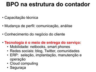 BPO na estrutura do contador

• Capacitação técnica

• Mudança de perfil: comunicação, análise

• Conhecimento do negócio do cliente

• Tecnologia é o meio de entrega do serviço:
   • Mobilidade: netbooks, smart phones
   • Redes sociais: blog, Twitter, comunidades
   • ERP: seleção, implantação, manutenção e
     operação
   • Cloud computing
   • Seguraça
 