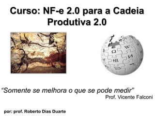 Curso: NF-e 2.0 para a CadeiaProdutiva 2.0  “Somente se melhora o que se podemedir” Prof. Vicente Falconi por: prof. Roberto Dias Duarte                        