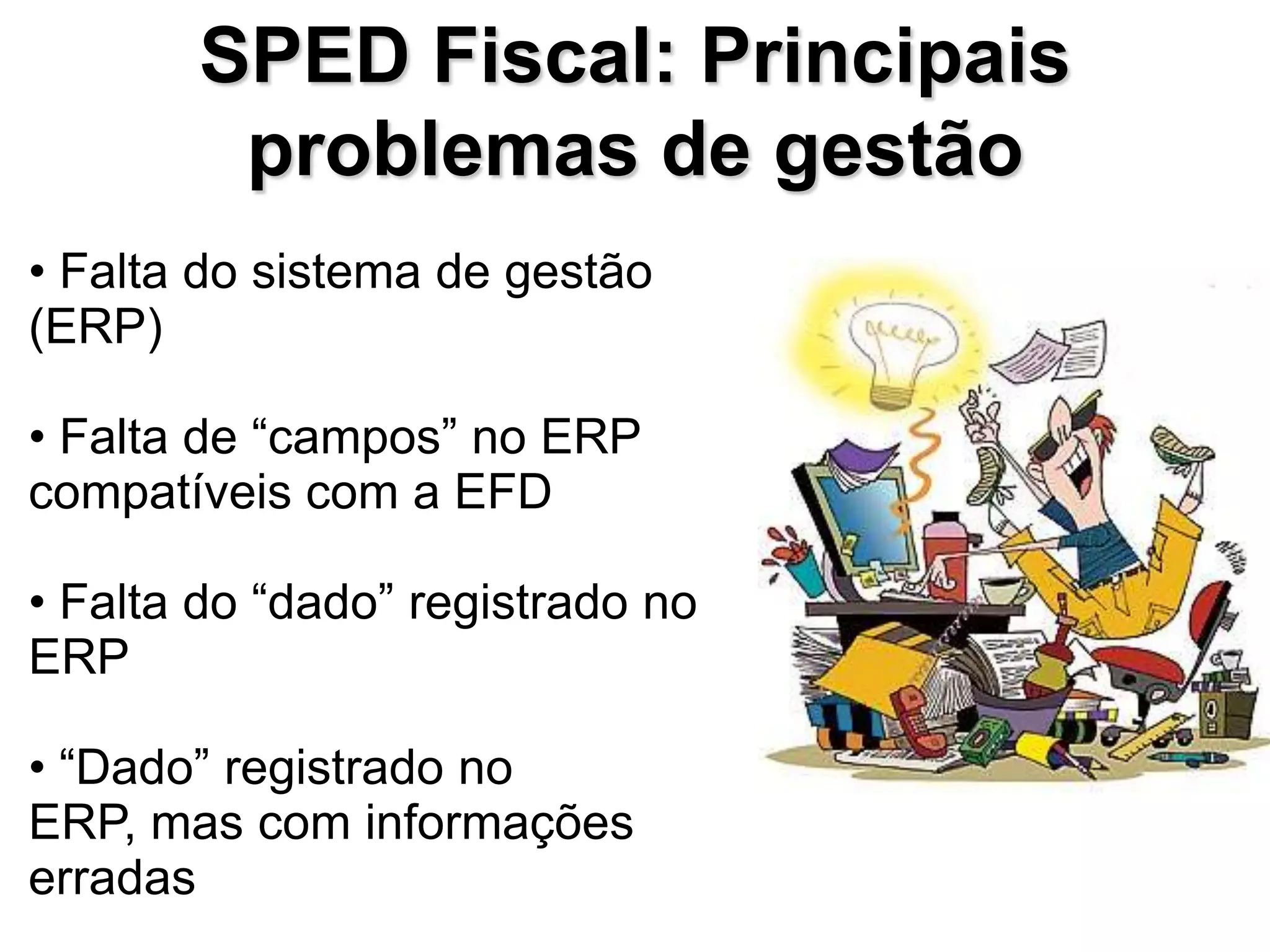 SPED Fiscal: Principais
        problemas de gestão
• Falta do sistema de gestão
(ERP)

• Falta de “campos” no ERP
compatíveis com a EFD

• Falta do “dado” registrado no
ERP

• “Dado” registrado no
ERP, mas com informações
erradas
 
