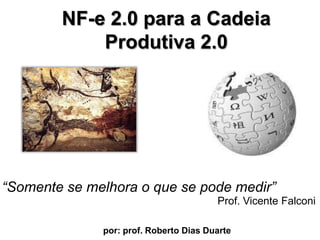 NF-e 2.0 para a CadeiaProdutiva 2.0  “Somente se melhora o que se podemedir” Prof. Vicente Falconi por: prof. Roberto Dias Duarte                        
