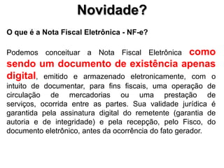 Novidade?O que é a Nota Fiscal Eletrônica - NF-e? Podemosconceituar a Nota Fiscal Eletrônicacomosendo um documento de existênciaapenas digital, emitido e armazenadoeletronicamente, com o intuito de documentar, para fins fiscais, umaoperação de circulação de mercadoriasouumaprestação de serviços, ocorrida entre as partes. Suavalidadejurídica é garantidapelaassinatura digital do remetente (garantia de autoria e de integridade) e pelarecepção, peloFisco, do documentoeletrônico, antes daocorrência do fatogerador. 